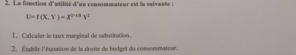 La fonction d’utilité d’un consommateur est la suivante :
U=f(X,Y)=X^(2+1/3)Y^2
1. Calculer le taux marginal de substitution. 
2. Établir l'équation de la droite de budget du consommateur.