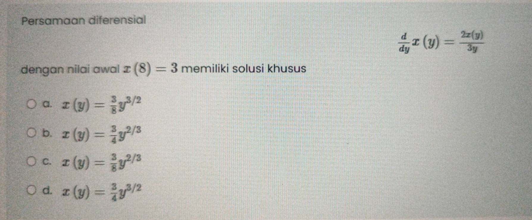 Persamaan diferensial
 d/dy x(y)= 2x(y)/3y 
dengan nilai awal x(8)=3 memiliki solusi khusus
a. x(y)= 3/8 y^(3/2)
b. x(y)= 3/4 y^(2/3)
C. x(y)= 3/8 y^(2/3)
d. x(y)= 3/4 y^(3/2)