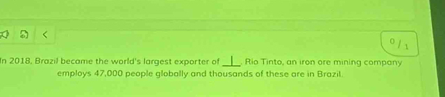 0 
/1 
In 2018, Brazil became the world's largest exporter of _. Rio Tinto, an iron ore mining company 
employs 47,000 people globally and thousands of these are in Brazil.