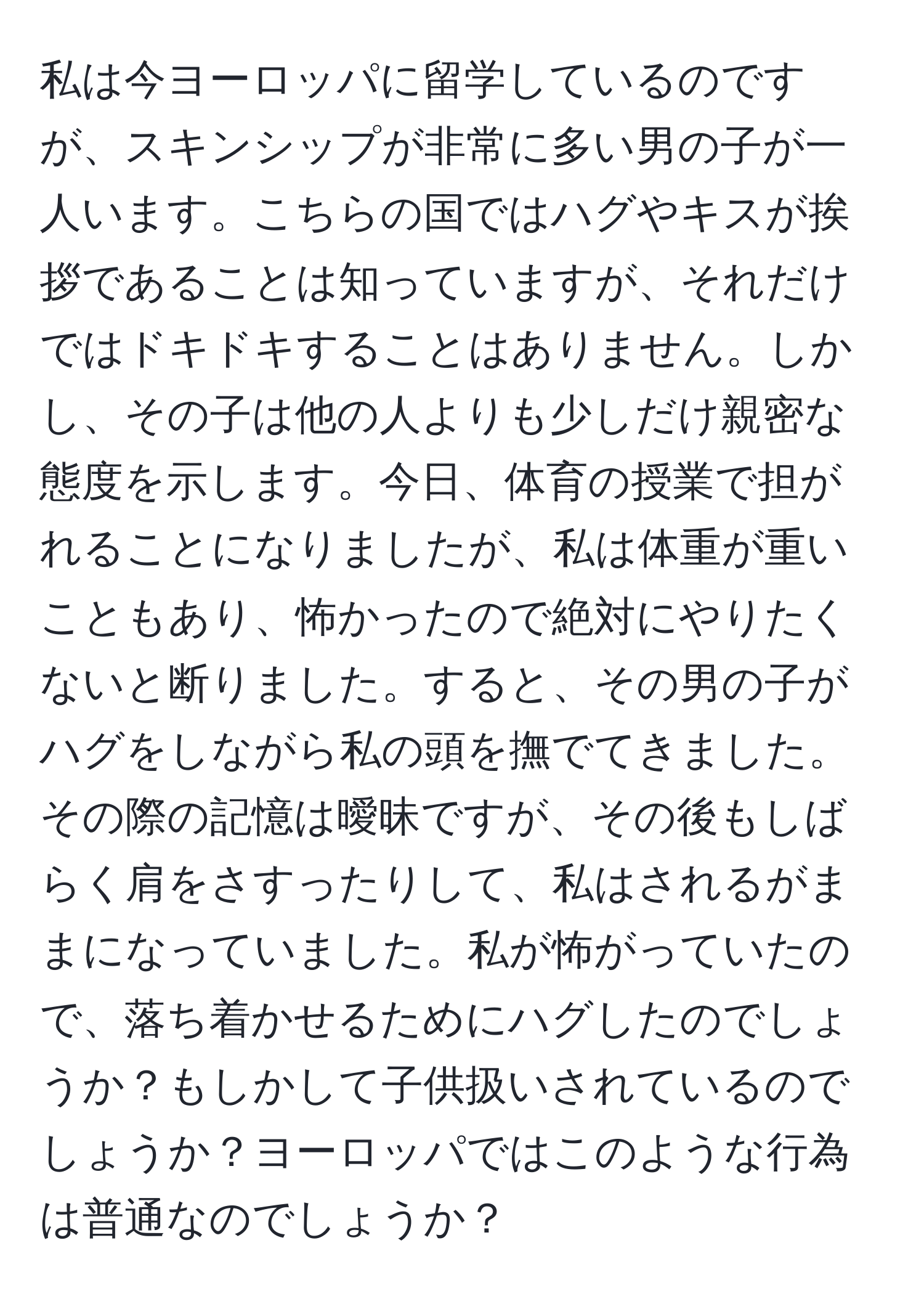 私は今ヨーロッパに留学しているのですが、スキンシップが非常に多い男の子が一人います。こちらの国ではハグやキスが挨拶であることは知っていますが、それだけではドキドキすることはありません。しかし、その子は他の人よりも少しだけ親密な態度を示します。今日、体育の授業で担がれることになりましたが、私は体重が重いこともあり、怖かったので絶対にやりたくないと断りました。すると、その男の子がハグをしながら私の頭を撫でてきました。その際の記憶は曖昧ですが、その後もしばらく肩をさすったりして、私はされるがままになっていました。私が怖がっていたので、落ち着かせるためにハグしたのでしょうか？もしかして子供扱いされているのでしょうか？ヨーロッパではこのような行為は普通なのでしょうか？