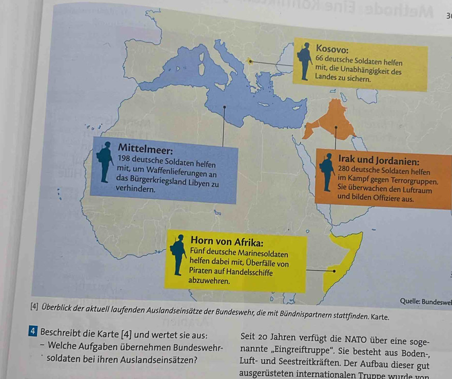 Quelle: Bundeswel 
4. Beschreibt die Karte [ 4 ] und wertet sie aus: Seit 20 Jahren verfügt die NATO über eine soge- 
- Welche Aufgaben übernehmen Bundeswehr- nannte „Eingreiftruppe“. Sie besteht aus Boden-, 
soldaten bei ihren Auslandseinsätzen? Luft- und Seestreitkräften. Der Aufbau dieser gut 
ausgerüsteten internationalen Truppe wurde von