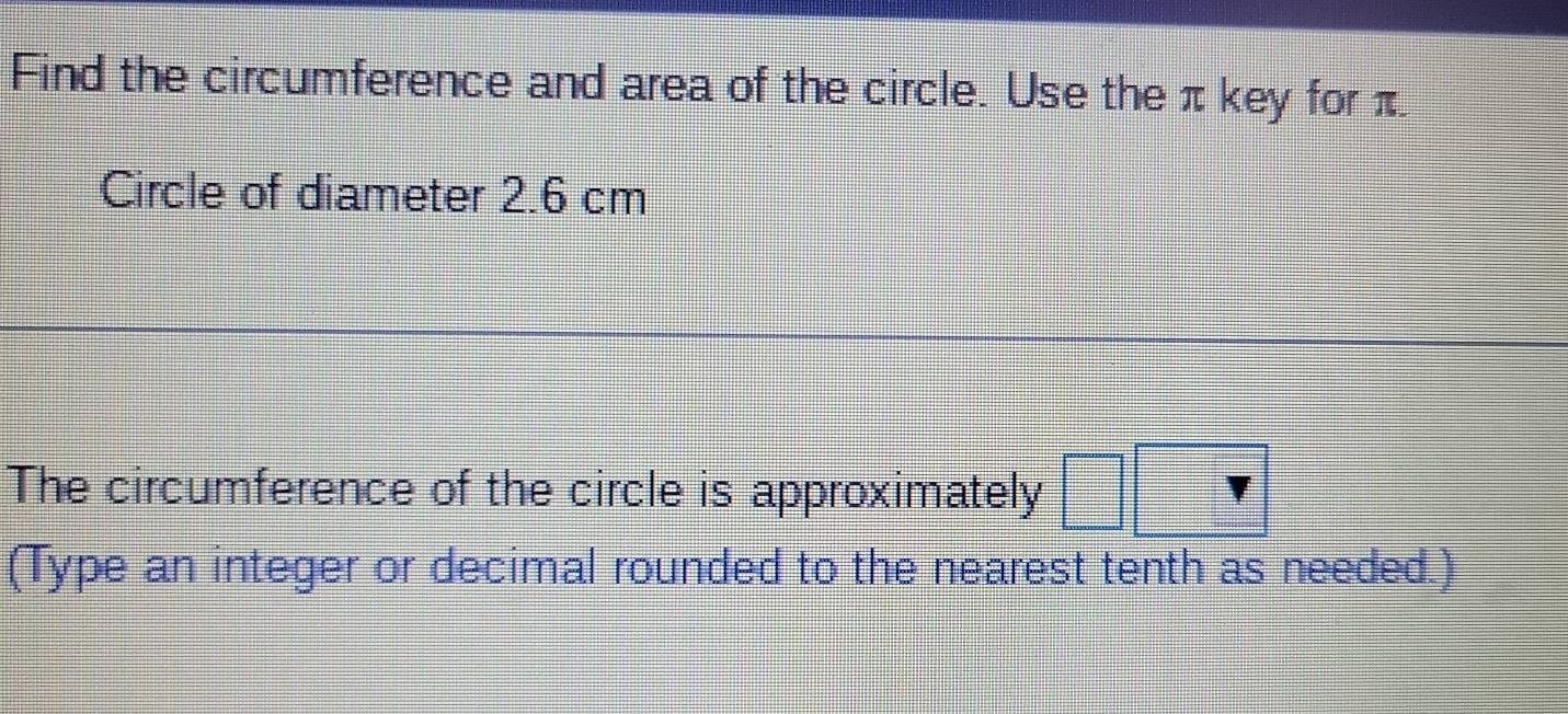 Find the circumference and area of the circle. Use the π key for π
Circle of diameter 2.6 cm
The circumference of the circle is approximately 
(Type an integer or decimal rounded to the nearest tenth as needed.)