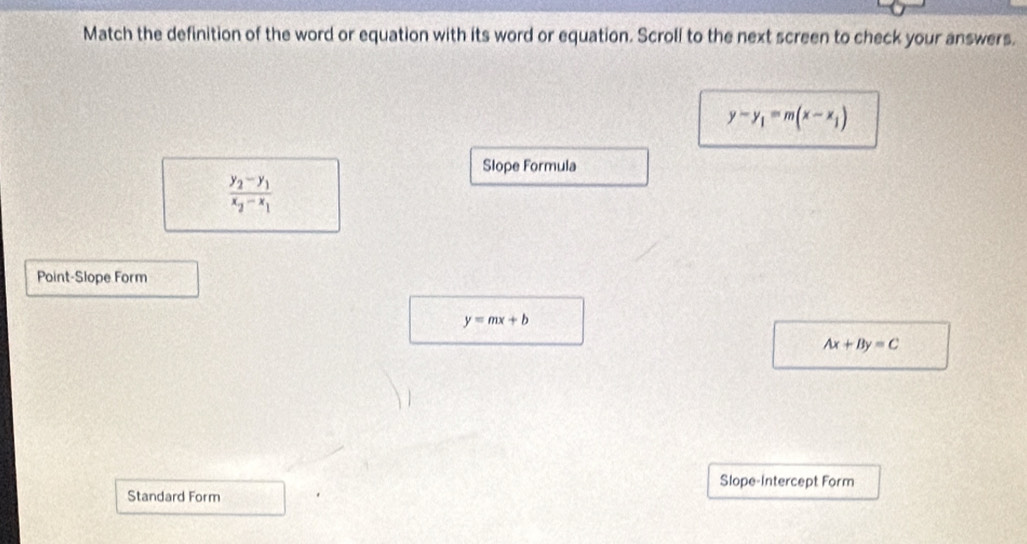 Match the definition of the word or equation with its word or equation. Scroll to the next screen to check your answers.
y-y_1=m(x-x_1)
Slope Formula
frac y_2-y_1x_2-x_1
Point-Slope Form
y=mx+b
Ax+By=C
Slope-Intercept Form 
Standard Form