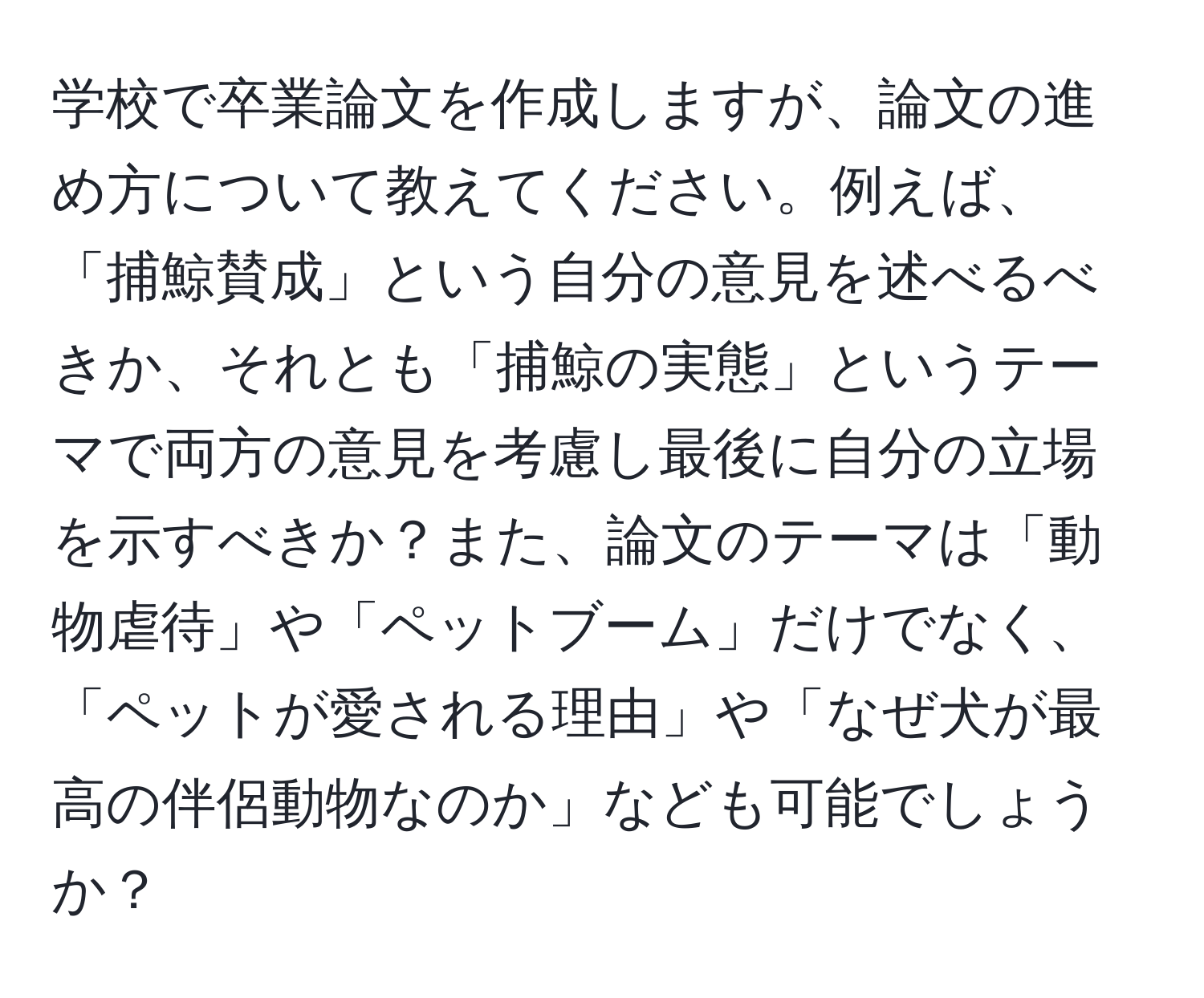 学校で卒業論文を作成しますが、論文の進め方について教えてください。例えば、「捕鯨賛成」という自分の意見を述べるべきか、それとも「捕鯨の実態」というテーマで両方の意見を考慮し最後に自分の立場を示すべきか？また、論文のテーマは「動物虐待」や「ペットブーム」だけでなく、「ペットが愛される理由」や「なぜ犬が最高の伴侶動物なのか」なども可能でしょうか？