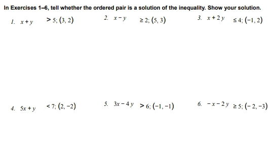 In Exercises 1-6, tell whether the ordered pair is a solution of the inequality. Show your solution. 
1. x+y>5; (3,2) 2. x-y □  ≥ 2;(5,3) 3. x+2y≤ 4; (-1,2)
4. 5x+y<7</tex>; (2,-2) 5. 3x-4y>6; (-1,-1) 6. -x-2y≥ 5; (-2,-3)