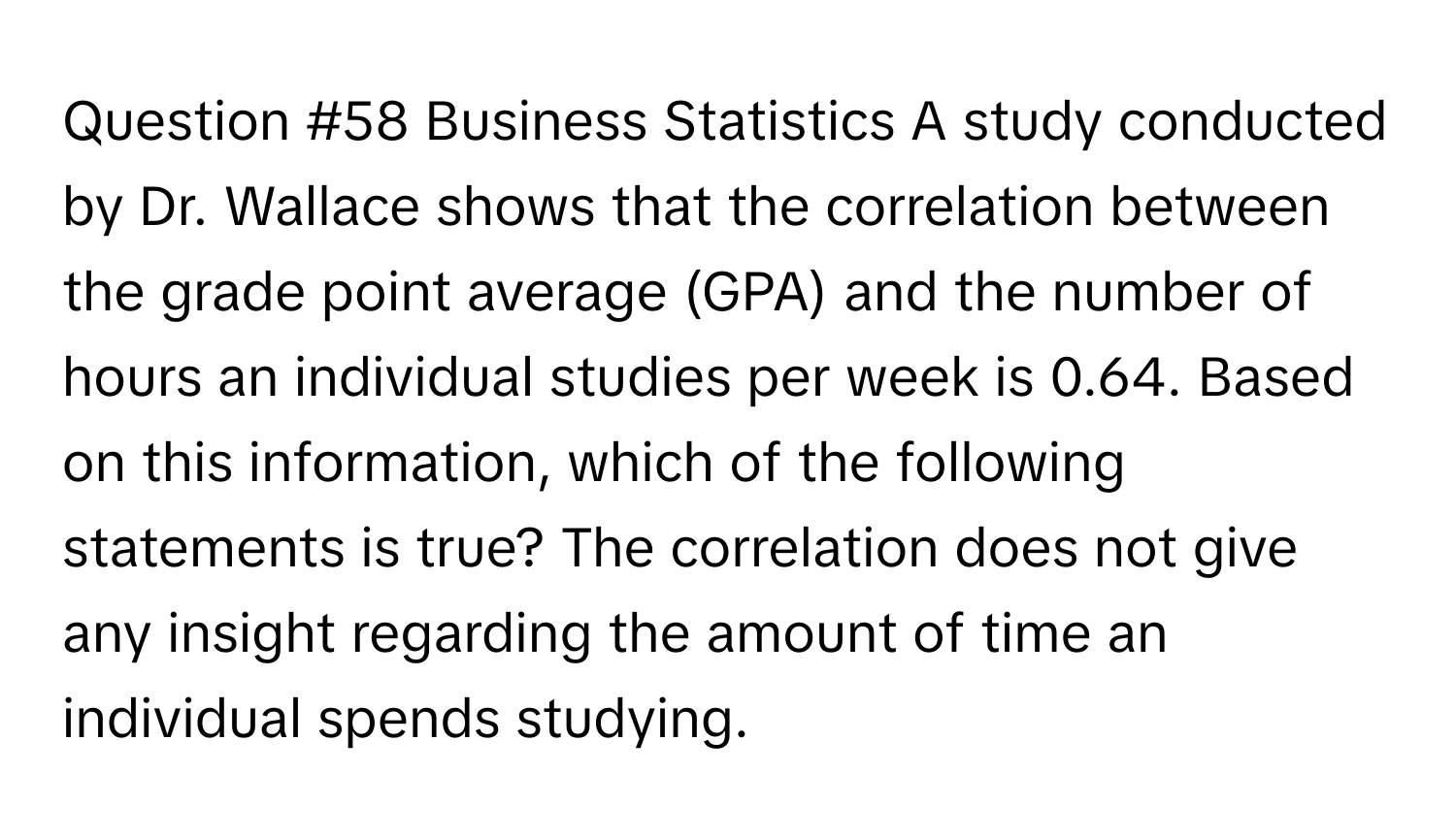 Business Statistics A study conducted by Dr. Wallace shows that the correlation between the grade point average (GPA) and the number of hours an individual studies per week is 0.64. Based on this information, which of the following statements is true? The correlation does not give any insight regarding the amount of time an individual spends studying.