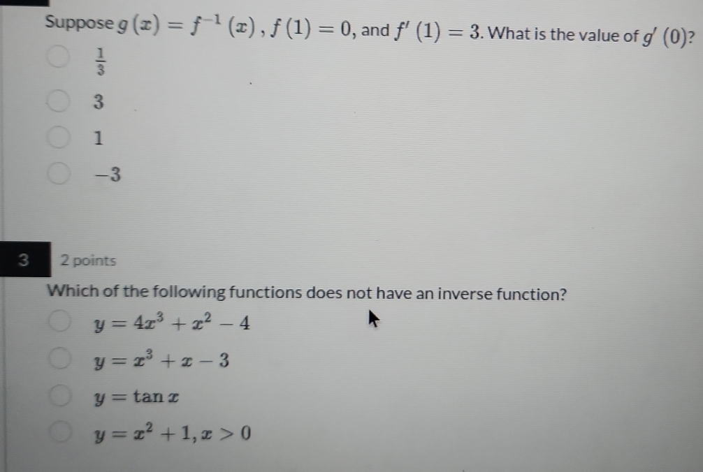 Suppose g(x)=f^(-1)(x), f(1)=0 , and f'(1)=3. What is the value of g'(0)
 1/3 
3
1
-3
3 2 points
Which of the following functions does not have an inverse function?
y=4x^3+x^2-4
y=x^3+x-3
y=tan x
y=x^2+1, x>0