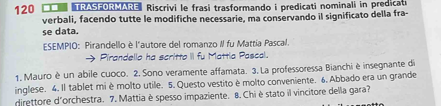 120 ■■ TRASFORMARE Riscrivi le frasi trasformando i predicati nominali in prediçati 
verbali, facendo tutte le modifiche necessarie, ma conservando il significato della fra- 
se data. 
ESEMPIO: Pirandello è l’autore del romanzo II fu Mattia Pascal. 
Pirandello ha scritto II fu Mattia Pascal. 
1. Mauro è un abile cuoco. 2. Sono veramente affamata. 3. La professoressa Bianchi è insegnante di 
inglese. 4. Il tablet mi è molto utile. 5. Questo vestito è molto conveniente. 6. Abbado era un grande 
direttore d'orchestra. 7. Mattia è spesso impaziente. 8. Chièstato il vincitore della gara?