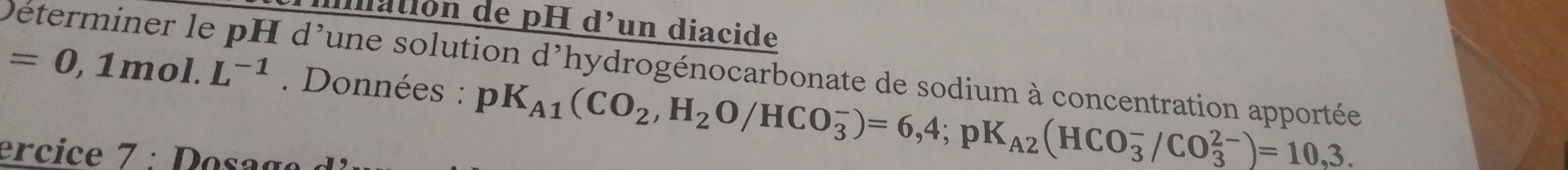 iatión de pH d’un diacide
=0,1mol.L^(-1) Déterminer le pH d'une solution d'hydrogénocarbonate de sodium à concentration apportée 
. Données : pK_A1(CO_2,H_2O/HCO_3^(-)=6,4; pK_A2)(HCO_3^-/CO_3^(2-))=10,3. 
er e : oa g