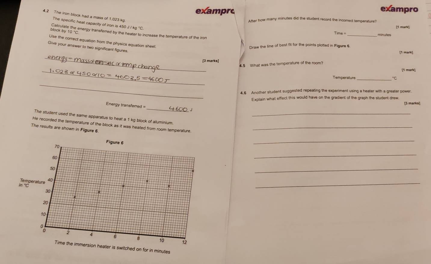 exampro 
exampro 
4.2 The iron block had a mass of 1.023 kg. 
After how many minutes did the student record the incorrect temperature? 
The specific heat capacity of iron is 450J/kg°C. 
Calculat 
[1 mark] 
block by 10°C energy transferred by the heater to increase the temperature of the iron 
Time _ minutes
Use the correct equation from the physics equation sheet. 
Draw the line of best fit for the points plotted in Figure 6. 
Give your answer to two significant figures. 
[1 mark] 
_ 
[3 marks] 
4.5 What was the temperature of the room? 
_ 
[1 mark] 
Temperature_ "C 
_ 
4.6 Another student suggested repeating the experiment using a heater with a greater power. 
Explain what effect this would have on the gradient of the graph the student drew. 
[3 marks] 
_ 
Energy transferred =
J
The student used the same apparatus to heat a 1 kg block of aluminium._ 
He recorded the temperature of the block as it was heated from room temperature._ 
The results are shown in Figure 6. 
Figure 6
70
_
60
_
50
_ 
Temperature 40
in C
30
_ 
*
20
10
o 2 4 6 8 10 12
Time the immersion heater is switched on for in minutes