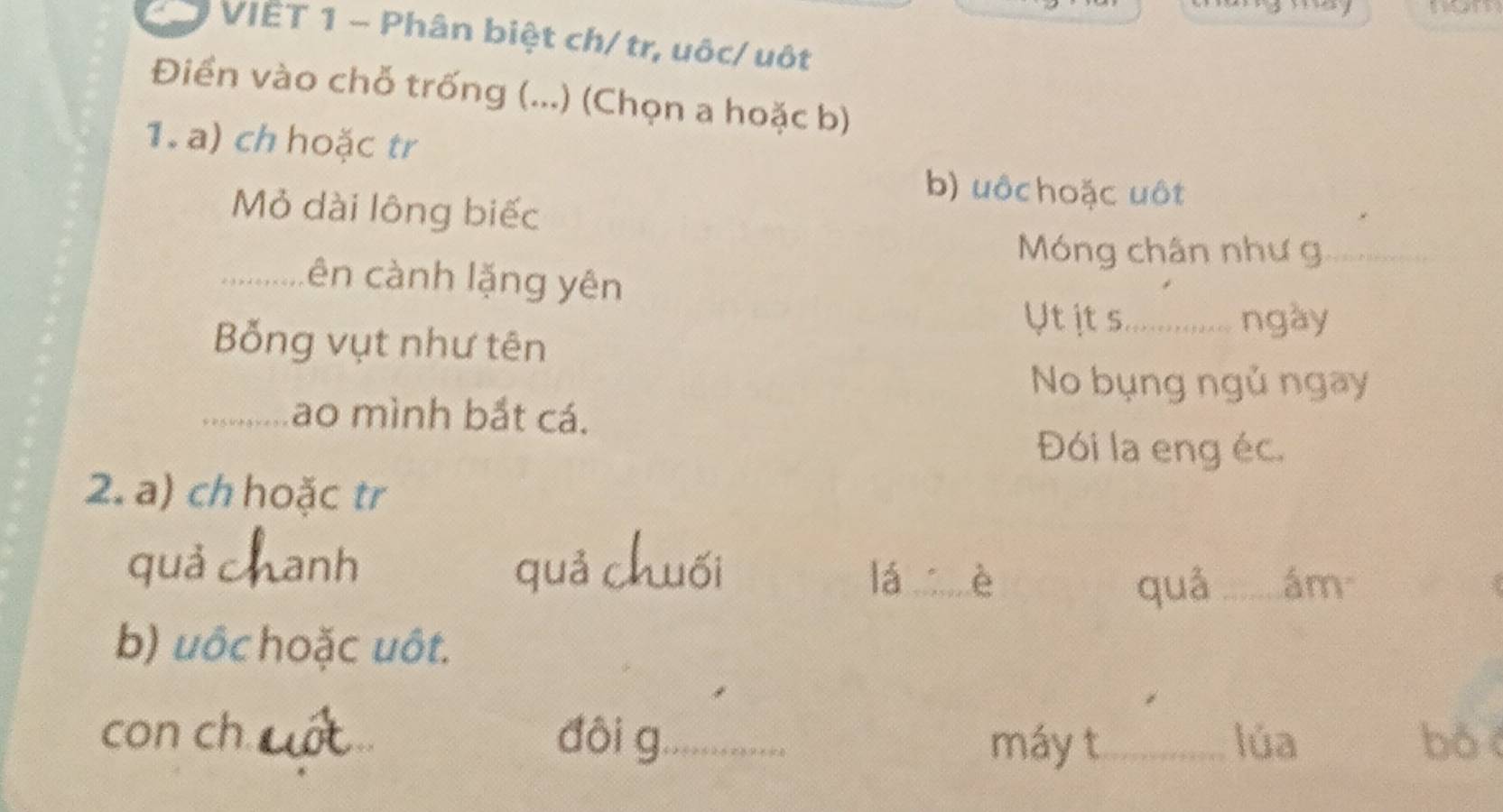 VIÊT 1 - Phân biệt ch/ tr, uôc/ uột 
Điền vào chỗ trống (...) (Chọn a hoặc b) 
1. a) ch hoặc tr 
b) uôchoặc uột 
Mỏ dài lông biếc 
Móng chân như g_ 
_ên cành lặng yên 
Ut it s._ ngày 
Bỗng vụt như tên 
No bụng ngủ ngay 
_Lao mình bắt cá. 
Đói la eng éc. 
2. a) ch hoặc tr 
quả c Lanh quả chuối 
lá _è _ám 
quá 
b) uớc hoặc uôt. 
con ch _đôi g_ _lúa bó 
máy t