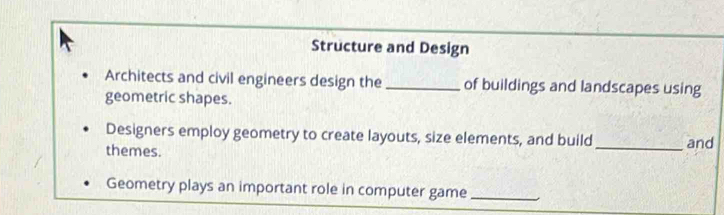 Structure and Design 
Architects and civil engineers design the _of buildings and landscapes using 
geometric shapes. 
Designers employ geometry to create layouts, size elements, and build 
themes. _and 
Geometry plays an important role in computer game_