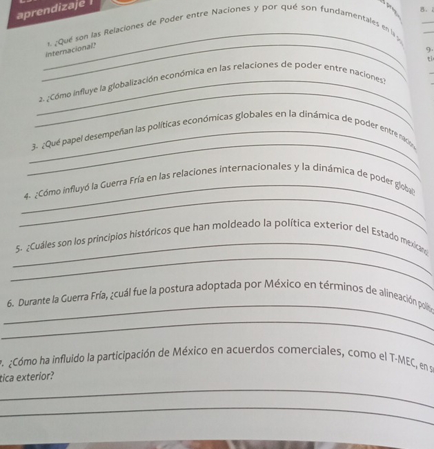 aprendizaje 
sprey B. 2 
_ 
_ 
_ 
_internacional? 1. ¿Qué son las Relaciones de Poder entre Naciones y por qué son fundamentales en la» 
9. 
_ 
_ 2. ¿Cómo influye la globalización económica en las relaciones de poder entre naciones? ti 
_ 
_3. ¿Qué papel desempeñan las políticas económicas globales en la dinámica de poder entre naco 
_ 
_ 
4. ¿Cómo influyó la Guerra Fría en las relaciones internacionales y la dinámica de poder global 
_ 
_ 
5. ¿Cuáles son los principios históricos que han moldeado la política exterior del Estado mexican 
_ 
6. Durante la Guerra Fría, ¿cuál fue la postura adoptada por México en términos de alineación polít 
_ 
¿Cómo ha influido la participación de México en acuerdos comerciales, como el T-MEC, en se 
tica exterior? 
_ 
_