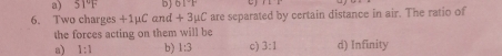 a) 51°F b) 0.1°F c)
6. Two charges +1µC and +3mu C are separated by certain distance in air. The ratio of
the forces acting on them will be
a) 1:1 b) 1:3 c) 3:1 d) Infinity