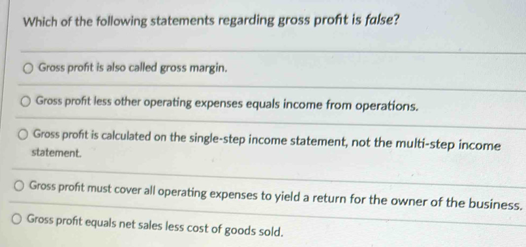 Which of the following statements regarding gross profét is false?
Gross profit is also called gross margin.
Gross profit less other operating expenses equals income from operations.
Gross profit is calculated on the single-step income statement, not the multi-step income
statement.
Gross proft must cover all operating expenses to yield a return for the owner of the business.
Gross profit equals net sales less cost of goods sold.