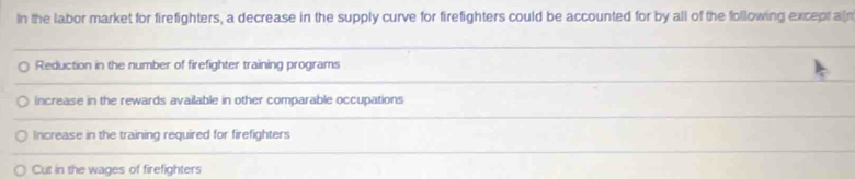 In the labor market for firefighters, a decrease in the supply curve for firefighters could be accounted for by all of the following exceprain
Reduction in the number of firefighter training programs
increase in the rewards available in other comparable occupations
Increase in the training required for firefighters
Cut in the wages of firefighters