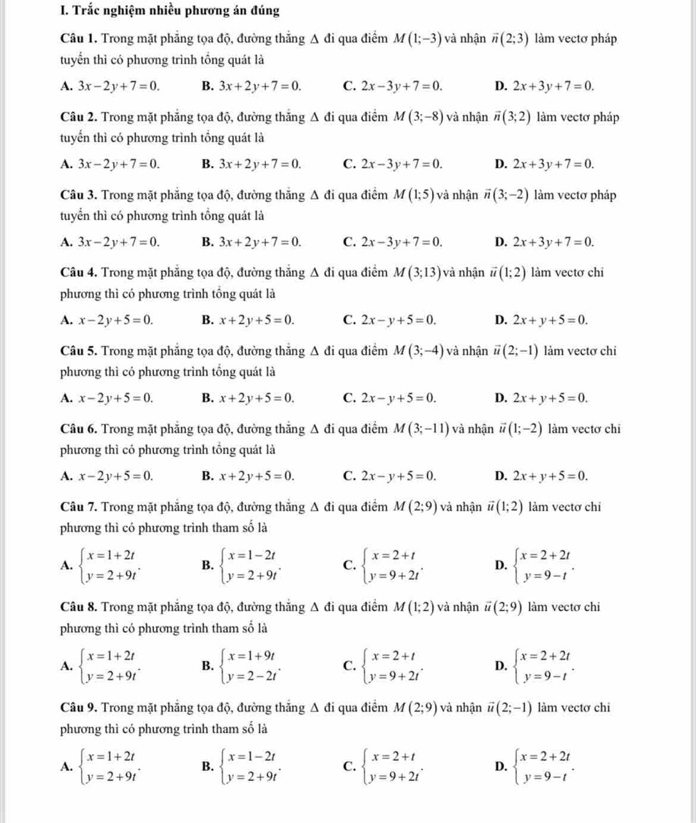 Trắc nghiệm nhiều phương án đúng
Câu 1. Trong mặt phẳng tọa độ, đường thắng △ di qua điểm M(1;-3) và nhận vector n(2;3) làm vectơ pháp
tuyển thì có phương trình tổng quát là
A. 3x-2y+7=0. B. 3x+2y+7=0. C. 2x-3y+7=0. D. 2x+3y+7=0.
Câu 2. Trong mặt phẳng tọa độ, đường thắng △ di qua điểm M(3;-8) và nhận vector n(3;2) làm vectơ pháp
tuyến thì có phương trình tổng quát là
A. 3x-2y+7=0. B. 3x+2y+7=0. C. 2x-3y+7=0. D. 2x+3y+7=0.
Câu 3. Trong mặt phăng tọa độ, đường thăng Δ đi qua điểm M(1;5) và nhận vector n(3;-2) làm vectơ pháp
tuyển thì có phương trình tồng quát là
A. 3x-2y+7=0. B. 3x+2y+7=0. C. 2x-3y+7=0. D. 2x+3y+7=0.
Câu 4. Trong mặt phẳng tọa độ, đường thắng △ di qua điểm M(3;13) à nhận vector u(1;2) làm vectơ chi
phương thì có phương trình tổng quát là
A. x-2y+5=0. B. x+2y+5=0. C. 2x-y+5=0. D. 2x+y+5=0.
Câu 5. Trong mặt phăng tọa độ, đường thắng △ di qua điểm M(3;-4) và nhận vector u(2;-1) làm vectơ chi
phương thì có phương trình tổng quát là
A. x-2y+5=0. B. x+2y+5=0. C. 2x-y+5=0. D. 2x+y+5=0.
Câu 6. Trong mặt phẳng tọa độ, đường thắng △ di qua điểm M(3;-11) và nhận vector u(1;-2) làm vectơ chi
phương thì có phương trình tổng quát là
A. x-2y+5=0. B. x+2y+5=0. C. 2x-y+5=0. D. 2x+y+5=0.
Câu 7. Trong mặt phẳng tọa độ, đường thắng △ di qua điểm M(2;9) và nhận vector u(1;2) làm vectơ chi
phương thì có phương trình tham số là
A. beginarrayl x=1+2t y=2+9tendarray. . B. beginarrayl x=1-2t y=2+9tendarray. . C. beginarrayl x=2+t y=9+2tendarray. . D. beginarrayl x=2+2t y=9-tendarray. .
Câu 8. Trong mặt phẳng tọa độ, đường thắng A đi qua điểm M(1;2) và nhận vector u(2;9) làm vectơ chi
phương thì có phương trình tham số là
A. beginarrayl x=1+2t y=2+9tendarray. . B. beginarrayl x=1+9t y=2-2tendarray. . C. beginarrayl x=2+t y=9+2tendarray. . D. beginarrayl x=2+2t y=9-tendarray. .
Câu 9. Trong mặt phẳng tọa độ, đường thắng △ di qua điểm M(2;9) và nhận vector u(2;-1) làm vectơ chi
phương thì có phương trình tham số là
A. beginarrayl x=1+2t y=2+9tendarray. . B. beginarrayl x=1-2t y=2+9tendarray. . C. beginarrayl x=2+t y=9+2tendarray. . D. beginarrayl x=2+2t y=9-tendarray. .