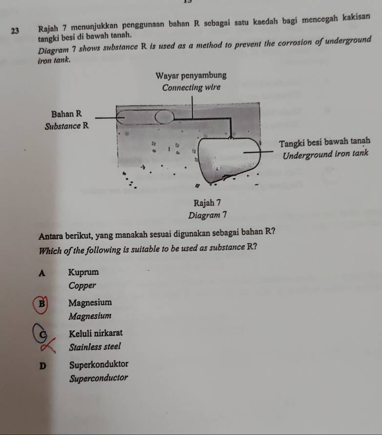 Rajah 7 menunjukkan penggunaan bahan R sebagai satu kaedah bagi mencegah kakisan
tangki besi di bawah tanah.
Diagram 7 shows substance R is used as a method to prevent the corrosion of underground
iron tank.
Antara berikut, yang manakah sesuai digunakan sebagai bahan R?
Which of the following is suitable to be used as substance R?
A Kuprum
Copper
B Magnesium
Magnesium
G Keluli nirkarat
Stainless steel
D Superkonduktor
Superconductor