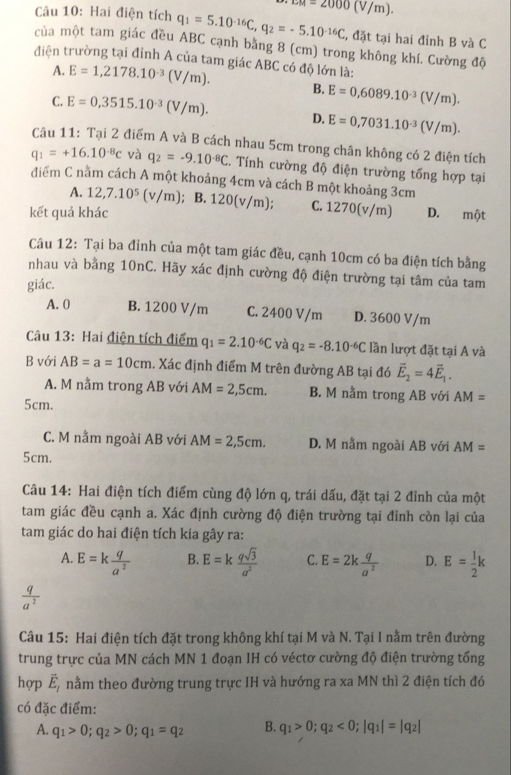 LM=2000(V/m).
Câu 10: Hai điện tích q_1=5.10^(-16)C,q_2=-5.10^(-16)C , đặt tại hai đỉnh B và C
của một tam giác đều ABC cạnh bằng 8 (cm) trong không khí. Cường độ
điện trường tại đỉnh A của tam giác ABC có độ lớn là:
A. E=1,2178.10^(-3)(V/m).
C. E=0,3515.10^(-3)(V/m).
B. E=0,6089.10^(-3)(V/m).
D. E=0,7031.10^(-3)(V/m).
Câu 11: Tại 2 điểm A và B cách nhau 5cm trong chân không có 2 điện tích
q_1=+16.10^(-8)c và q_2=-9.10^(-8)C 5. Tính cường độ điện trường tổng hợp tại
điểm C nằm cách A một khoảng 4cm và cách B một khoảng 3cm
A. 12,7.10^5(v/m); B. 120(v/m); C. 1270(v/m)
kết quả khác D. một
Câu 12: Tại ba đỉnh của một tam giác đều, cạnh 10cm có ba điện tích bằng
nhau và bằng 10nC. Hãy xác định cường độ điện trường tại tâm của tam
giác.
A. 0 B. 1200 V/m C. 2400 V/m D. 3600 V/m
Câu 13: Hai điện tích điểm q_1=2.10^(-6)C và q_2=-8.10^(-6)C lần lượt đặt tại A và
B với AB=a=10cm. Xác định điểm M trên đường AB tại đó vector E_2=4vector E_1.
A. M nằm trong AB với AM=2,5cm. B. M nằm trong AB với AM=
5cm.
C. M nằm ngoài AB với AM=2,5cm. D. M nằm ngoài AB với AM=
5cm.
Câu 14: Hai điện tích điểm cùng độ lớn q, trái dấu, đặt tại 2 đỉnh của một
tam giác đều cạnh a. Xác định cường độ điện trường tại đỉnh còn lại của
tam giác do hai điện tích kia gây ra:
B.
A. E=k q/a^2  E=k qsqrt(3)/a^2  C. E=2k q/a^2  D. E= 1/2 k
 q/a^2 
Câu 15: Hai điện tích đặt trong không khí tại M và N. Tại I nằm trên đường
trung trực của MN cách MN 1 đoạn IH có véctơ cường độ điện trường tổng
hợp vector E_1 nằm theo đường trung trực IH và hướng ra xa MN thì 2 điện tích đó
có đặc điểm:
B.
A. q_1>0;q_2>0;q_1=q_2 q_1>0;q_2<0;|q_1|=|q_2|