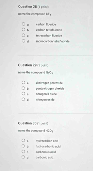 name the compound CF_4
a carbon fluoride
b carbon tetrafluoride
c tetracarbon fluoride
d monocarbon tetrafluoride
Question 29 (1 point)
name the compound N_2O_5
a dinitrogen pentoxide
b pentanitrogen dioxide
c nitrogen II oxide
d nitrogen oxide
Question 30 (1 point)
name the compound HCO_3
a hydrocarbon acid
b hydrocarbonic acid
c carbonous acid
d carbonic acid