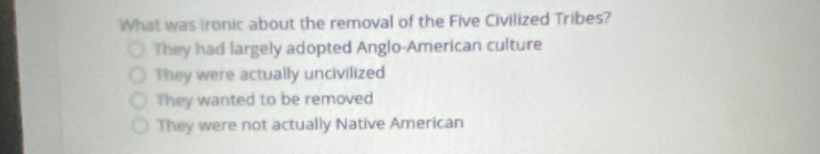 What was Ironic about the removal of the Five Civilized Tribes?
They had largely adopted Anglo-American culture
They were actually uncivilized
They wanted to be removed
They were not actually Native American