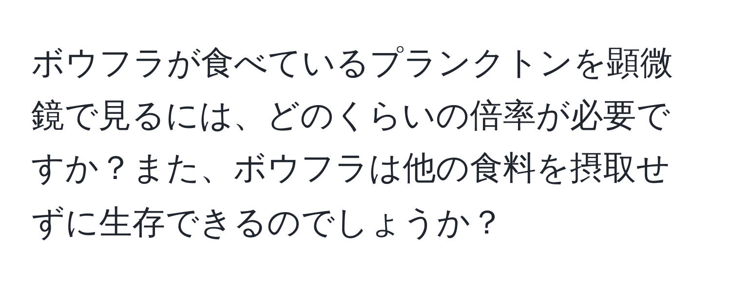 ボウフラが食べているプランクトンを顕微鏡で見るには、どのくらいの倍率が必要ですか？また、ボウフラは他の食料を摂取せずに生存できるのでしょうか？