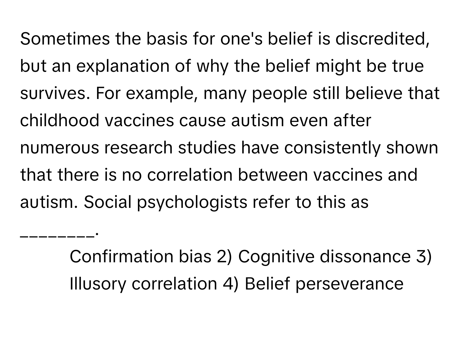 Sometimes the basis for one's belief is discredited, but an explanation of why the belief might be true survives. For example, many people still believe that childhood vaccines cause autism even after numerous research studies have consistently shown that there is no correlation between vaccines and autism. Social psychologists refer to this as ________.

1) Confirmation bias 2) Cognitive dissonance 3) Illusory correlation 4) Belief perseverance