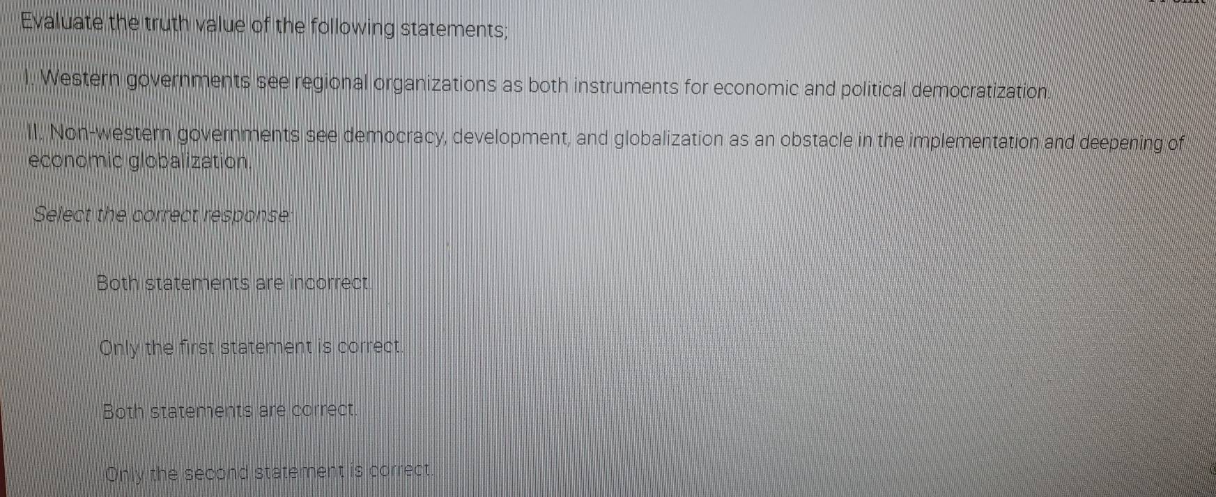 Evaluate the truth value of the following statements;
l. Western governments see regional organizations as both instruments for economic and political democratization.
II. Non-western governments see democracy, development, and globalization as an obstacle in the implementation and deepening of
economic globalization.
Select the correct response:
Both statements are incorrect
Only the first statement is correct
Both statements are correct.
Only the second statement is correct