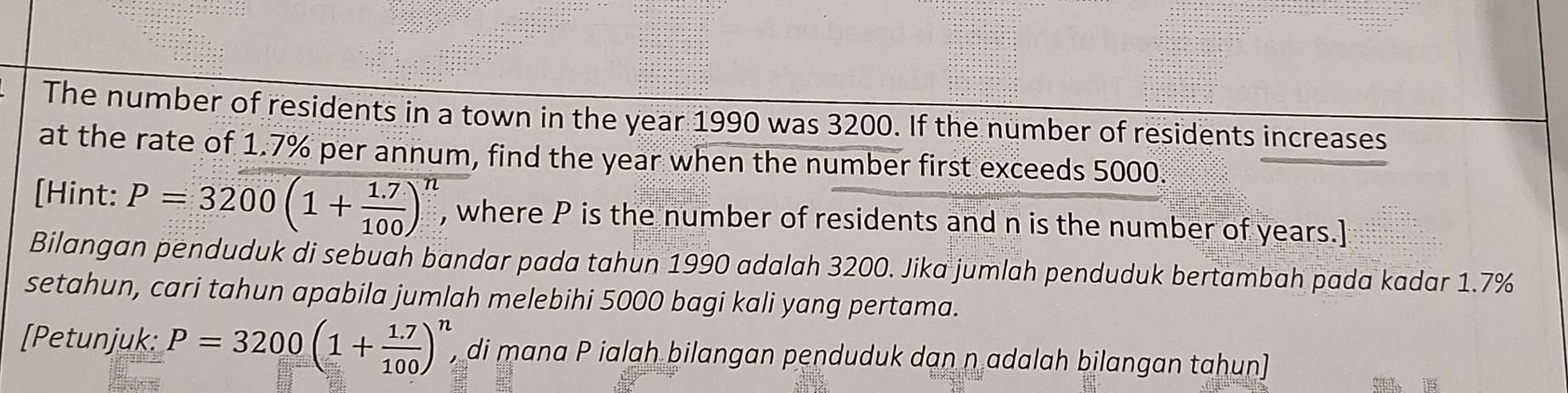 The number of residents in a town in the year 1990 was 3200. If the number of residents increases 
at the rate of 1.7% per annum, find the year when the number first exceeds 5000. 
[Hint: P=3200(1+ (1.7)/100 )^n , where P is the number of residents and n is the number of years.] 
Bilangan penduduk di sebuah bandar pada tahun 1990 adalah 3200. Jika jumlah penduduk bertambah pada kadar 1.7%
setahun, cari tahun apabila jumlah melebihi 5000 bagi kali yang pertama. 
[Petunjuk: P=3200(1+ (1.7)/100 )^n , di mana P ialah bilangan penduduk dan n adalah bilangan tahun]