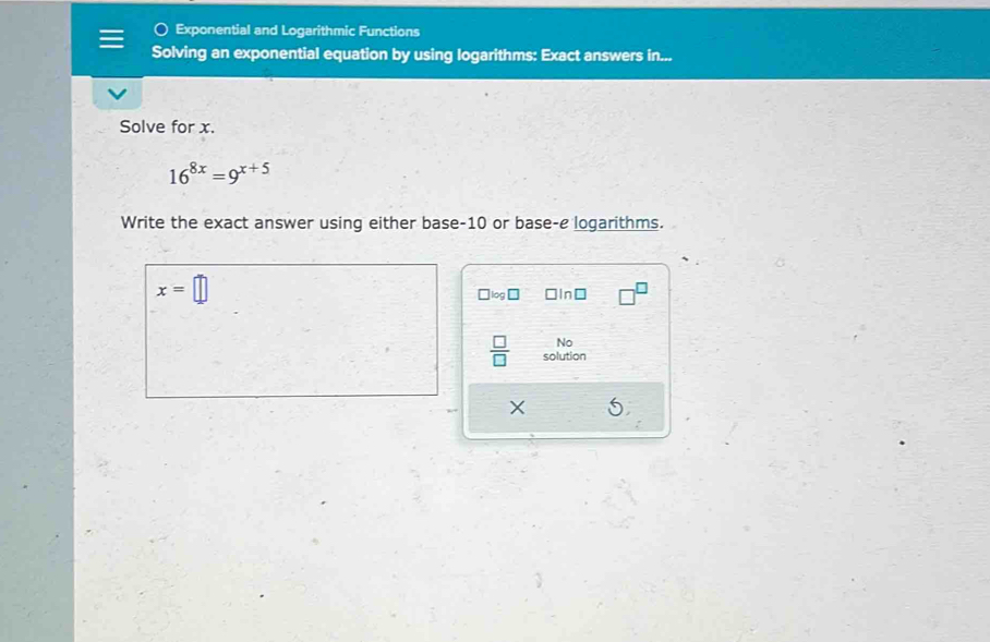 Exponential and Logarithmic Functions 
Solving an exponential equation by using logarithms: Exact answers in... 
Solve for x.
16^(8x)=9^(x+5)
Write the exact answer using either base -10 or base-e logarithms.
x=□
□ □ In□ 
No 
 □ /□   solution
X