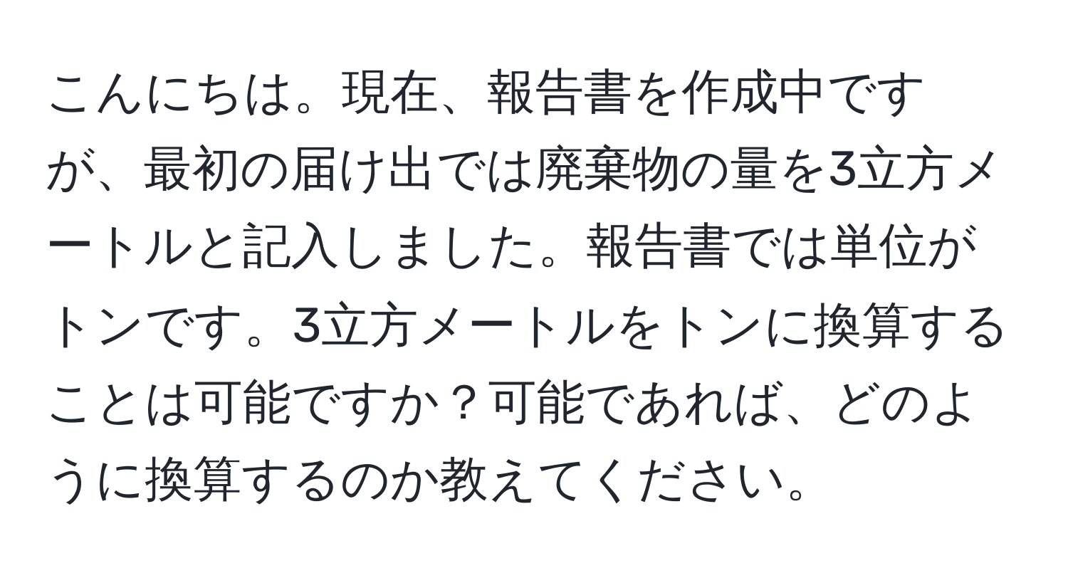 こんにちは。現在、報告書を作成中ですが、最初の届け出では廃棄物の量を3立方メートルと記入しました。報告書では単位がトンです。3立方メートルをトンに換算することは可能ですか？可能であれば、どのように換算するのか教えてください。