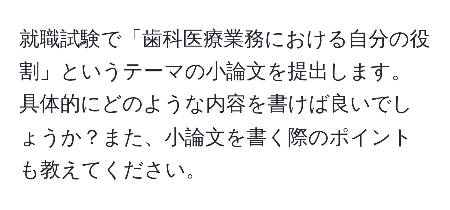 就職試験で「歯科医療業務における自分の役割」というテーマの小論文を提出します。具体的にどのような内容を書けば良いでしょうか？また、小論文を書く際のポイントも教えてください。