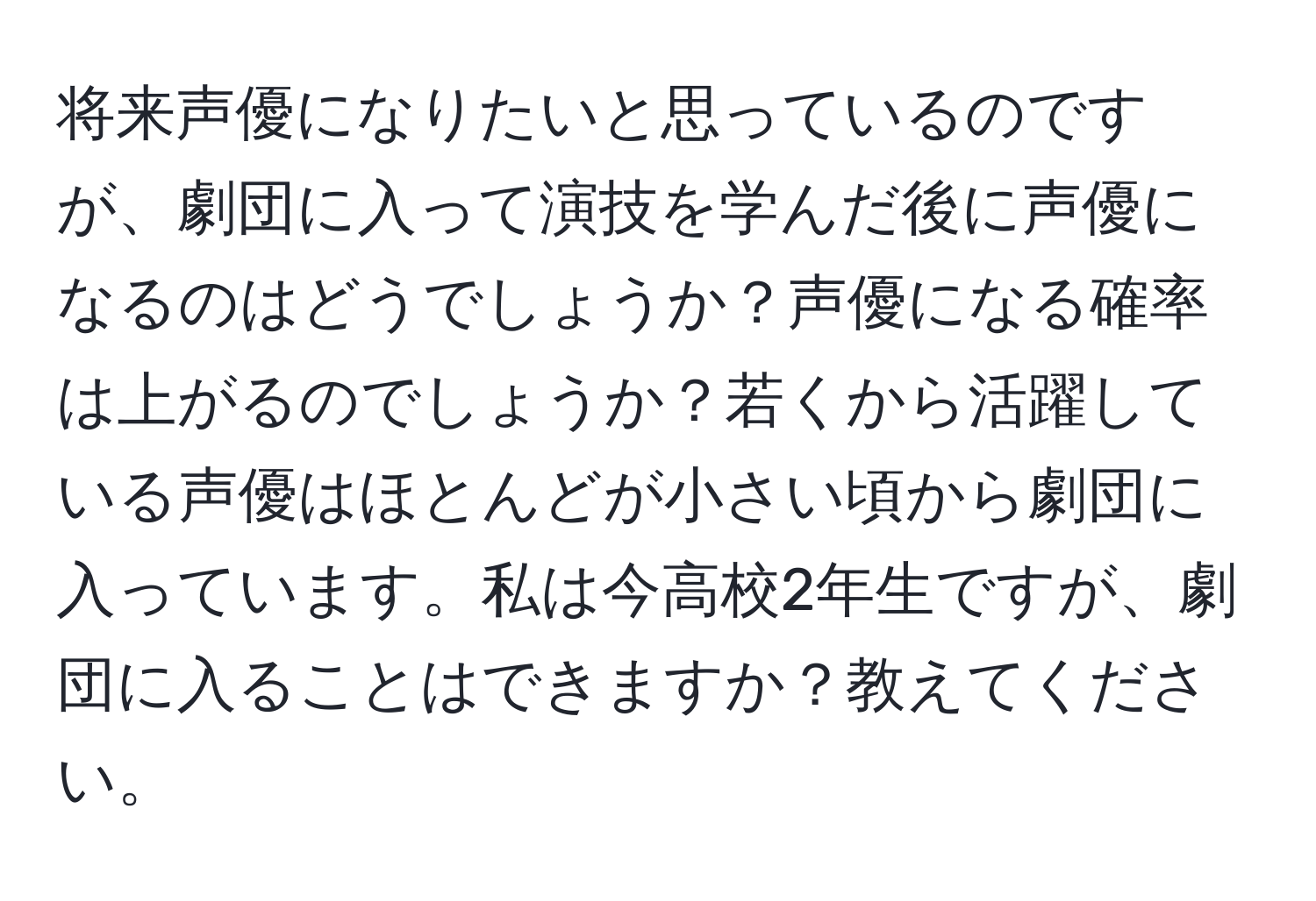 将来声優になりたいと思っているのですが、劇団に入って演技を学んだ後に声優になるのはどうでしょうか？声優になる確率は上がるのでしょうか？若くから活躍している声優はほとんどが小さい頃から劇団に入っています。私は今高校2年生ですが、劇団に入ることはできますか？教えてください。