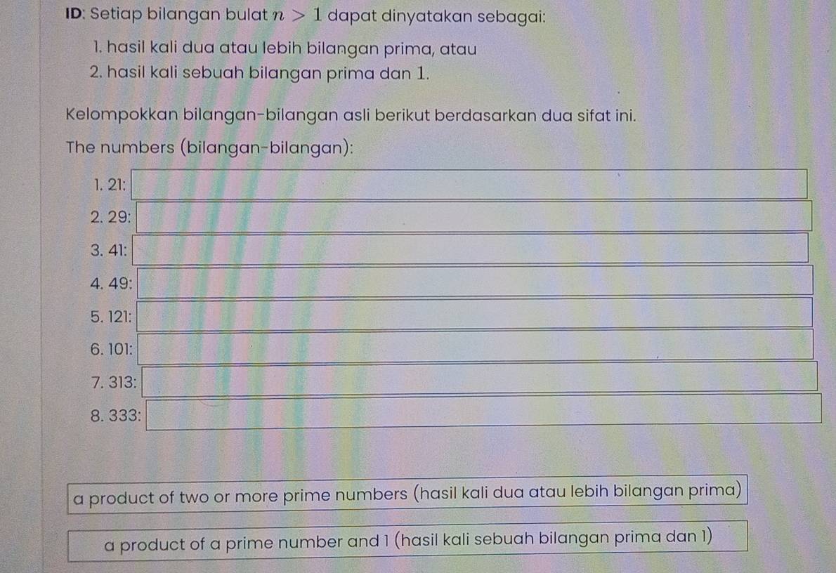 ID: Setiap bilangan bulat n>1 dapat dinyatakan sebagai: 
1. hasil kali dua atau lebih bilangan prima, atau 
2. hasil kali sebuah bilangan prima dan 1. 
Kelompokkan bilangan-bilangan asli berikut berdasarkan dua sifat ini. 
The numbers (bilangan-bilangan): 
1. 21 : 
2. 29 : 
3. 41 : 
4. 49 : 
5. 121 : 
6. 101 : 
7. 313 : 
8. 333 : 
a product of two or more prime numbers (hasil kali dua atau lebih bilangan prima) 
a product of a prime number and 1 (hasil kali sebuah bilangan prima dan 1)