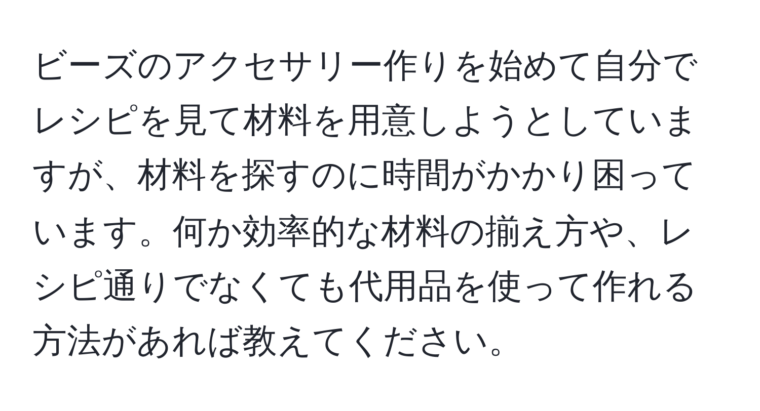 ビーズのアクセサリー作りを始めて自分でレシピを見て材料を用意しようとしていますが、材料を探すのに時間がかかり困っています。何か効率的な材料の揃え方や、レシピ通りでなくても代用品を使って作れる方法があれば教えてください。