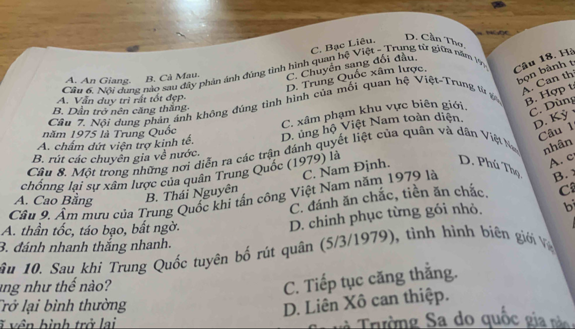 NGọC
C. Bạc Liêu. D. Cần Thơ,
Cầu 6. Nội dung nào sau đây phản ánh đúng tình hình quan hệ Việt - Trung từ giữa năm 197 Câu 18. Hà
bọn bành t
D. Trung Quốc xâm lược.
A. An Giang. B. Cà Mau.
C. Chuyền sang đối đầu
A. Can th
A. Vẫn duy trì rất tốt đẹp.
Câu 7. Nội dung phản ánh không đúng tình hình của mối quan hệ Việt-Trung từ gia B. Hợp t
B. Dần trở nên căng thăng:
C. xâm phạm khu vực biên giới.
C. Dùng
D. Kỳ 
năm 1975 là Trung Quốc
Câu 1
A. chấm dứt viện trợ kinh tế.
D. ủng hộ Việt Nam toàn diện.
Câu 8. Một trong những nơi diễn ra các trận đánh quyết liệt của quân và dân Việt Nam nhân
B. rút các chuyên gia về nước.
C. Nam Định.
chốnng lại sự xâm lược của quân Trung Quốc (1979) là
A. c
D. Phú Thọ B. 
Câu 9. Âm mưu của Trung Quốc khi tấn công Việt Nam năm 1979 là
A. Cao Bằng
B. Thái Nguyên
C. đánh ăn chắc, tiền ăn chắc.
C
bi
A. thần tốc, táo bạo, bất ngờ.
D. chinh phục từng gói nhỏ.
3. đánh nhanh thắng nhanh.
âu 10. Sau khi Trung Quốc tuyên bố rút quân (5/3/1979), tình hình biên giới V
ang như thế no?
C. Tiếp tục căng thắng.
Trở lại bình thường
D. Liên Xô can thiệp.
ĩ vên bình trở lai S rường Sa do quốc gia