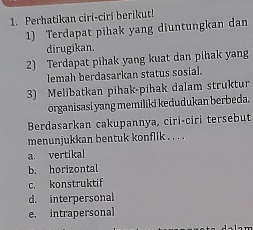 Perhatikan ciri-ciri berikut!
1) Terdapat pihak yang diuntungkan dan
dirugikan.
2) Terdapat pihak yang kuat dan pihak yang
lemah berdasarkan status sosial.
3) Melibatkan pihak-pihak dalam struktur
organisasi yang memiliki kedudukan berbeda.
Berdasarkan cakupannya, ciri-ciri tersebut
menunjukkan bentuk konflik . . . .
a. vertikal
b. horizontal
c. konstruktif
d. interpersonal
e. intrapersonal