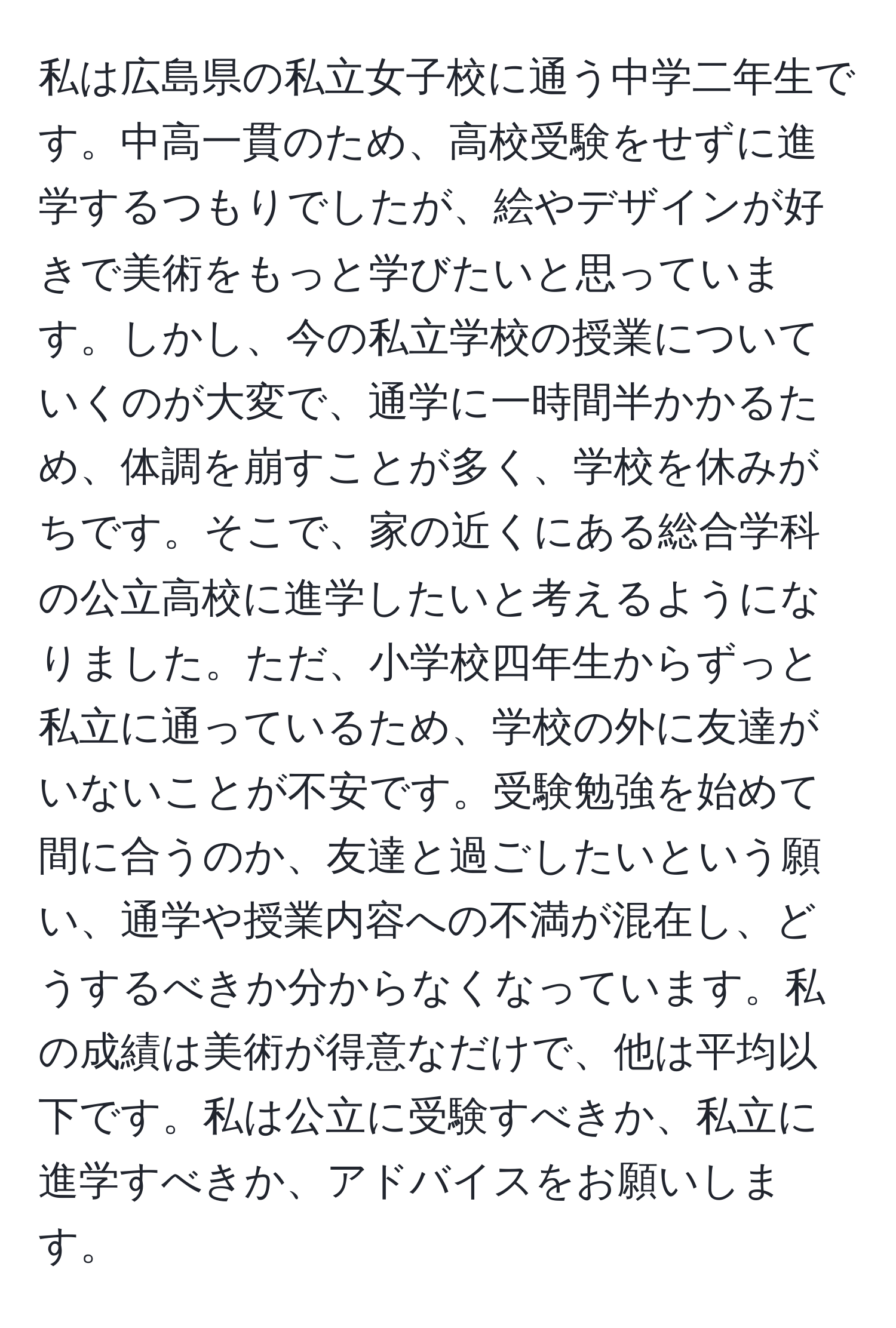 私は広島県の私立女子校に通う中学二年生です。中高一貫のため、高校受験をせずに進学するつもりでしたが、絵やデザインが好きで美術をもっと学びたいと思っています。しかし、今の私立学校の授業についていくのが大変で、通学に一時間半かかるため、体調を崩すことが多く、学校を休みがちです。そこで、家の近くにある総合学科の公立高校に進学したいと考えるようになりました。ただ、小学校四年生からずっと私立に通っているため、学校の外に友達がいないことが不安です。受験勉強を始めて間に合うのか、友達と過ごしたいという願い、通学や授業内容への不満が混在し、どうするべきか分からなくなっています。私の成績は美術が得意なだけで、他は平均以下です。私は公立に受験すべきか、私立に進学すべきか、アドバイスをお願いします。