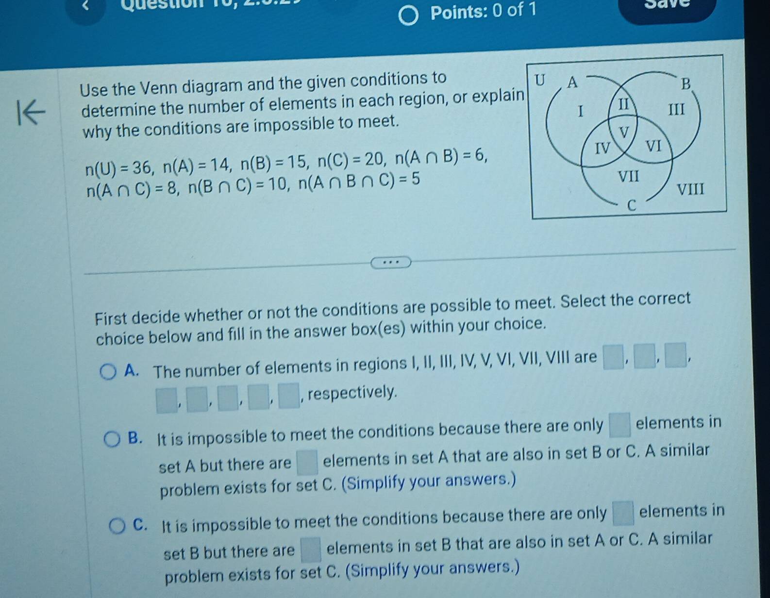 Save
Use the Venn diagram and the given conditions to
determine the number of elements in each region, or explai
why the conditions are impossible to meet.
n(U)=36, n(A)=14, n(B)=15, n(C)=20, n(A∩ B)=6,
n(A∩ C)=8, n(B∩ C)=10, n(A∩ B∩ C)=5
First decide whether or not the conditions are possible to meet. Select the correct
choice below and fill in the answer box(es) within your choice.
A. The number of elements in regions I, II, III, IV, V, VI, VII, VIII are □ ,□ ,□ ,
□ , □ , □ , □ , □ , respectively.
B. It is impossible to meet the conditions because there are only □ elements in
set A but there are □ elements in set A that are also in set B or C. A similar
problem exists for set C. (Simplify your answers.)
C. It is impossible to meet the conditions because there are only □ elements in
set B but there are □ elements in set B that are also in set A or C. A similar
problem exists for set C. (Simplify your answers.)