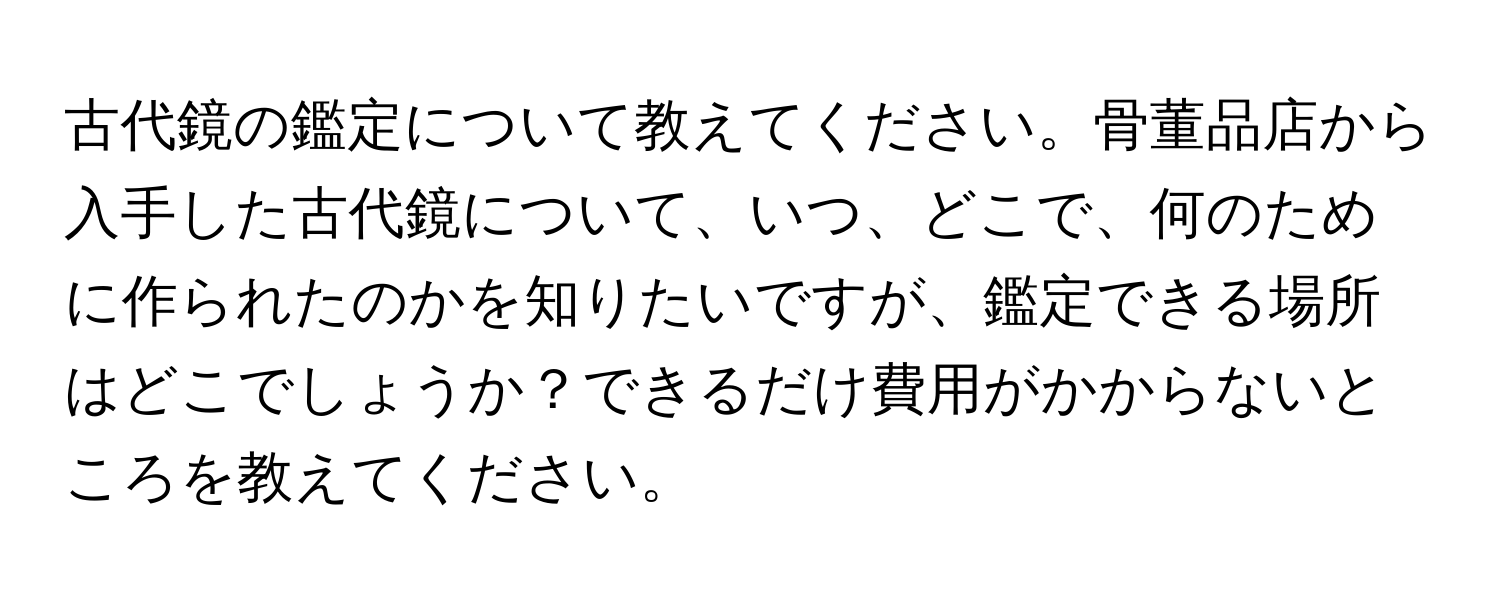 古代鏡の鑑定について教えてください。骨董品店から入手した古代鏡について、いつ、どこで、何のために作られたのかを知りたいですが、鑑定できる場所はどこでしょうか？できるだけ費用がかからないところを教えてください。