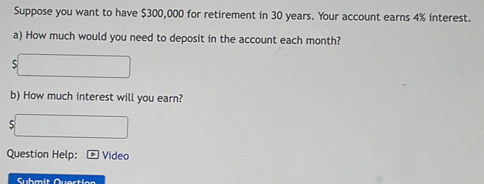 Suppose you want to have $300,000 for retirement in 30 years. Your account earns 4% interest. 
a) How much would you need to deposit in the account each month? 
S 
b) How much interest will you earn? 
S 
Question Help: Video 
Submit Questier