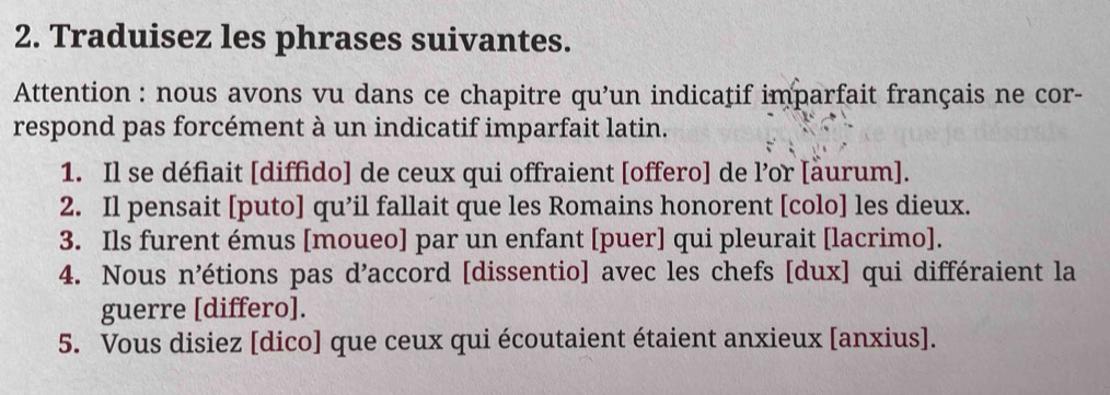 Traduisez les phrases suivantes. 
Attention : nous avons vu dans ce chapitre qu’un indicațif imparfait français ne cor- 
respond pas forcément à un indicatif imparfait latin. 
1. Il se défiait [diffido] de ceux qui offraient [offero] de l’or [äurum]. 
2. Il pensait [puto] qu’il fallait que les Romains honorent [colo] les dieux. 
3. Ils furent émus [moueo] par un enfant [puer] qui pleurait [lacrimo]. 
4. Nous n’étions pas d’accord [dissentio] avec les chefs [dux] qui différaient la 
guerre [differo]. 
5. Vous disiez [dico] que ceux qui écoutaient étaient anxieux [anxius].