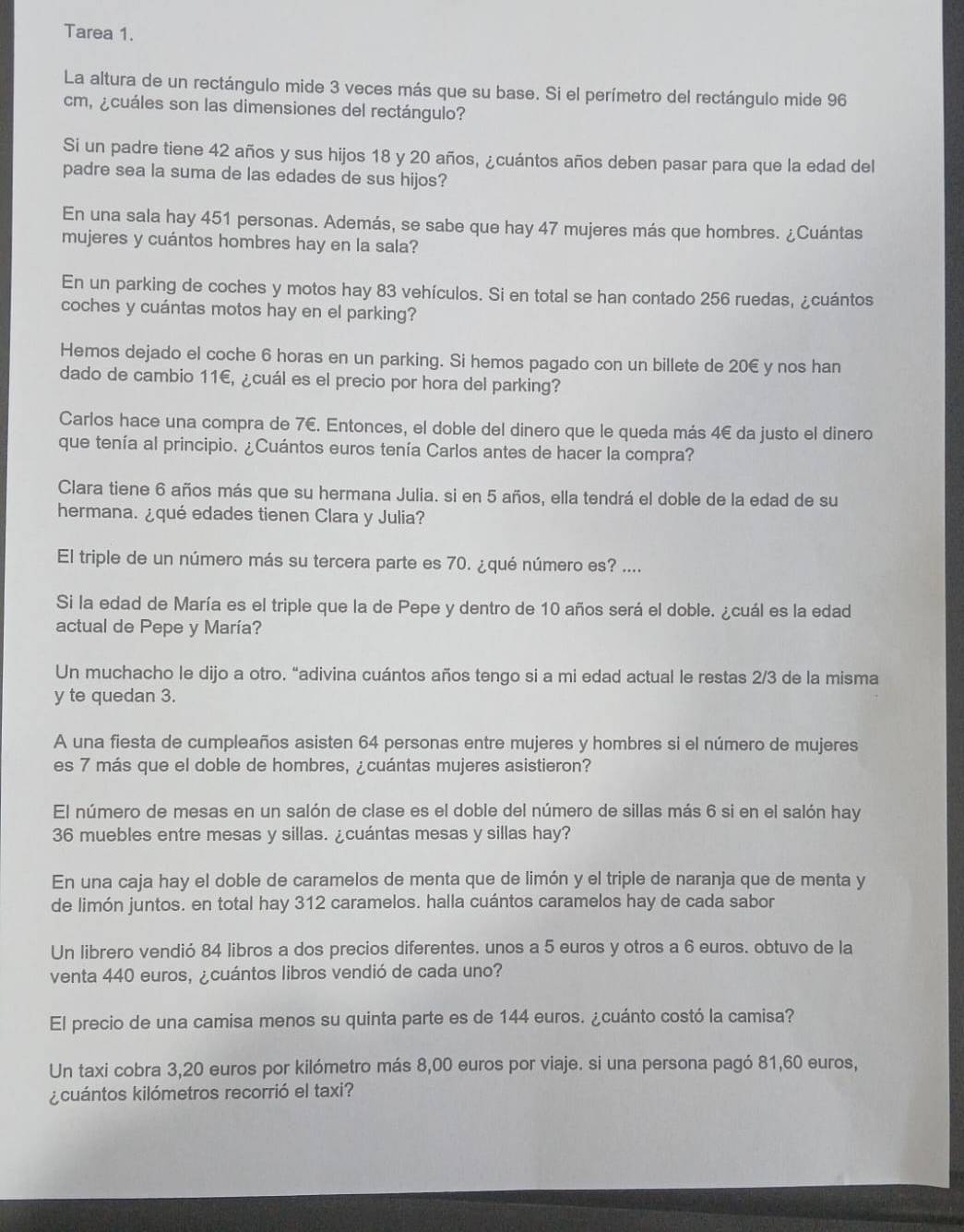 Tarea 1.
La altura de un rectángulo mide 3 veces más que su base. Si el perímetro del rectángulo mide 96
cm, ¿cuáles son las dimensiones del rectángulo?
Si un padre tiene 42 años y sus hijos 18 y 20 años, ¿cuántos años deben pasar para que la edad del
padre sea la suma de las edades de sus hijos?
En una sala hay 451 personas. Además, se sabe que hay 47 mujeres más que hombres. ¿Cuántas
mujeres y cuántos hombres hay en la sala?
En un parking de coches y motos hay 83 vehículos. Si en total se han contado 256 ruedas, ¿cuántos
coches y cuántas motos hay en el parking?
Hemos dejado el coche 6 horas en un parking. Si hemos pagado con un billete de 20€ y nos han
dado de cambio 11€, ¿cuál es el precio por hora del parking?
Carlos hace una compra de 7€. Entonces, el doble del dinero que le queda más 4€ da justo el dinero
que tenía al principio. ¿Cuántos euros tenía Carlos antes de hacer la compra?
Clara tiene 6 años más que su hermana Julia. si en 5 años, ella tendrá el doble de la edad de su
hermana. ¿qué edades tienen Clara y Julia?
El triple de un número más su tercera parte es 70. ¿qué número es? ....
Si la edad de María es el triple que la de Pepe y dentro de 10 años será el doble. ¿cuál es la edad
actual de Pepe y María?
Un muchacho le dijo a otro. “adivina cuántos años tengo si a mi edad actual le restas 2/3 de la misma
y te quedan 3.
A una fiesta de cumpleaños asisten 64 personas entre mujeres y hombres si el número de mujeres
es 7 más que el doble de hombres, ¿cuántas mujeres asistieron?
El número de mesas en un salón de clase es el doble del número de sillas más 6 si en el salón hay
36 muebles entre mesas y sillas. ¿cuántas mesas y sillas hay?
En una caja hay el doble de caramelos de menta que de limón y el triple de naranja que de menta y
de limón juntos. en total hay 312 caramelos. halla cuántos caramelos hay de cada sabor
Un librero vendió 84 libros a dos precios diferentes. unos a 5 euros y otros a 6 euros. obtuvo de la
venta 440 euros, ¿cuántos libros vendió de cada uno?
El precio de una camisa menos su quinta parte es de 144 euros. ¿cuánto costó la camisa?
Un taxi cobra 3,20 euros por kilómetro más 8,00 euros por viaje. si una persona pagó 81,60 euros,
¿cuántos kilómetros recorrió el taxi?