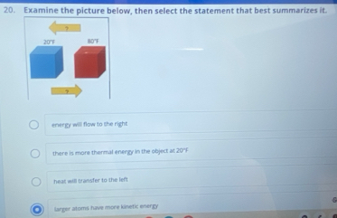 Examine the picture below, then select the statement that best summarizes it.
energy will flow to the right
there is more thermal energy in the object at 20°
heat will transfer to the left
a larger atoms have more kinetic energy