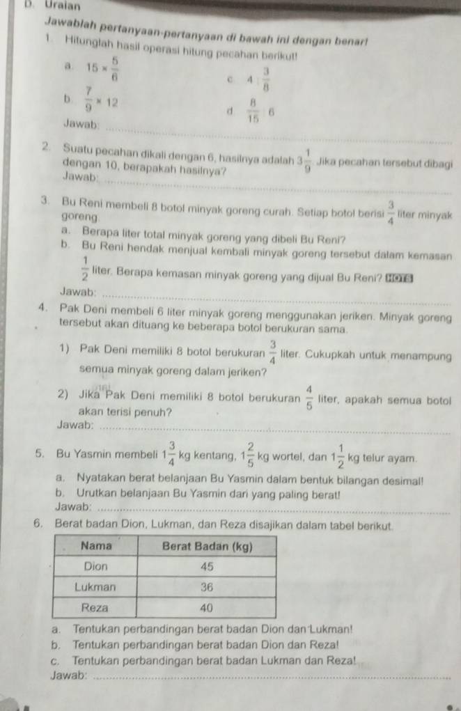 Uraian
Jawablah pertanyaan-pertanyaan di bawah ini dengan benar!
1. Hitunglah hasil operasi hitung pecahan berikut!
a 15*  5/6 
c 4: 3/8 
b.  7/9 * 12 d  8/15 :6
Jawab:
_
2. Suatu pecahan dikali dengan 6, hasilnya adalah 3 1/9  Jika pecahan tersebut dibagi
dengan 10, berapakah hasilnya?
Jawab:
_
3. Bu Reni membeli 8 botol minyak goreng curah. Setiap botol berisi  3/4  liter minyak
goreng
a. Berapa liter total minyak goreng yang dibeli Bu Reni?
b. Bu Reni hendak menjual kembali minyak goreng tersebut dalam kemasan
 1/2  liter. Berapa kemasan minyak goreng yang dijual Bu Reni? 
Jawab:_
4. Pak Deni membeli 6 liter minyak goreng menggunakan jeriken. Minyak goreng
tersebut akan dituang ke beberapa botol berukuran sama.
1) Pak Deni memiliki 8 botol berukuran  3/4  liter. Cukupkah untuk menampung
semua minyak goreng dalam jeriken?
2) Jika Pak Deni memiliki 8 botol berukuran  4/5  liter, apakah semua botol
akan terisi penuh?
Jawab:_
5. Bu Yasmin membeli 1 3/4 kg kentang, 1 2/5 kg wortel, dan 1 1/2 kg telur ayam.
a. Nyatakan berat belanjaan Bu Yasmin dalam bentuk bilangan desimal!
b. Urutkan belanjaan Bu Yasmin dari yang paling berat!
Jawab:_
6. Berat badan Dion, Lukman, dan Reza disajikan dalam tabel berikut.
a. Tentukan perbandingan berat badan Dion dan Lukman!
b. Tentukan perbandingan berat badan Dion dan Reza!
c. Tentukan perbandingan berat badan Lukman dan Reza!
Jawab:_