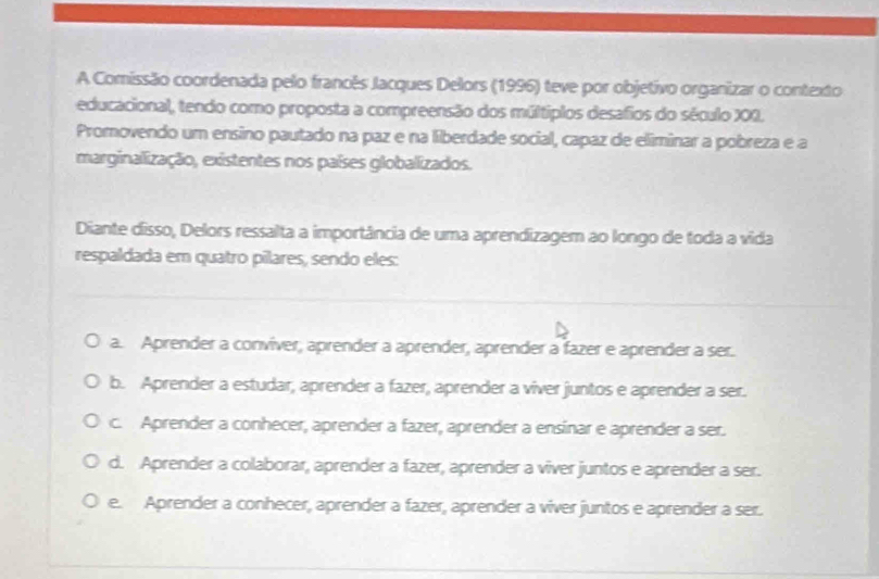 A Comissão coordenada pelo francês Jacques Delors (1996) teve por objetivo organizar o contexto
educacional, tendo como proposta a compreensão dos múltíplos desafios do século X00.
Promovendo um ensino pautado na paz e na liberdade social, capaz de eliminar a pobreza e a
marginalização, existentes nos países globalizados.
Diante disso, Delors ressalta a importância de uma aprendizagem ao longo de toda a vida
respaldada em quatro pílares, sendo eles:
a. Aprender a conviver, aprender a aprender, aprender a fazer e aprender a ser.
b. Aprender a estudar, aprender a fazer, aprender a viver juntos e aprender a ser.
c. Aprender a conhecer, aprender a fazer, aprender a ensínar e aprender a ser.
d. Aprender a colaborar, aprender a fazer, aprender a viver juntos e aprender a ser.
e. Aprender a conhecer, aprender a fazer, aprender a viver juntos e aprender a ser.