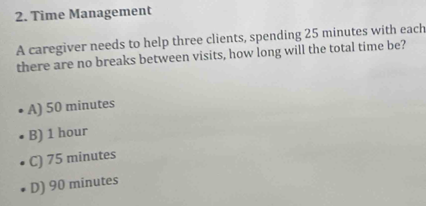 Time Management
A caregiver needs to help three clients, spending 25 minutes with each
there are no breaks between visits, how long will the total time be?
A) 50 minutes
B) 1 hour
C) 75 minutes
D) 90 minutes