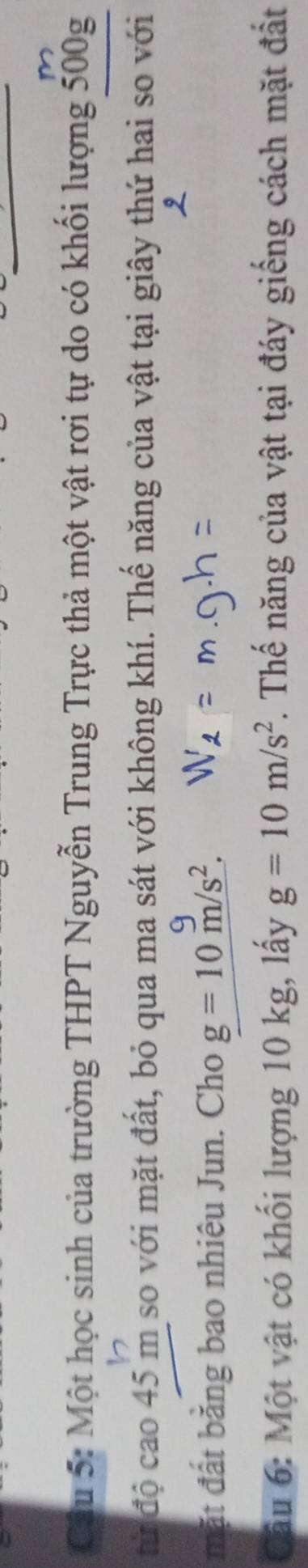 m
Câu 5: Một học sinh của trường THPT Nguyễn Trung Trực thả một vật rơi tự do có khối lượng 500g
từ độ cao 45 m so với mặt đất, bỏ qua ma sát với không khí. Thế năng của vật tại giây thứ hai so với 
mặt đất bằng bao nhiêu Jun. Cho g=10m/s^2. 
âu 6: Một vật có khối lượng 10 kg, lấy g=10m/s^2. Thế năng của vật tại đáy giếng cách mặt đất