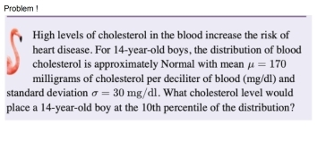 Problem ! 
High levels of cholesterol in the blood increase the risk of 
heart disease. For 14-year-old boys, the distribution of blood 
cholesterol is approximately Normal with mean mu =170
milligrams of cholesterol per deciliter of blood (mg/dl) and 
standard deviation sigma =30mg/dl. What cholesterol level would 
place a 14-year-old boy at the 10th percentile of the distribution?