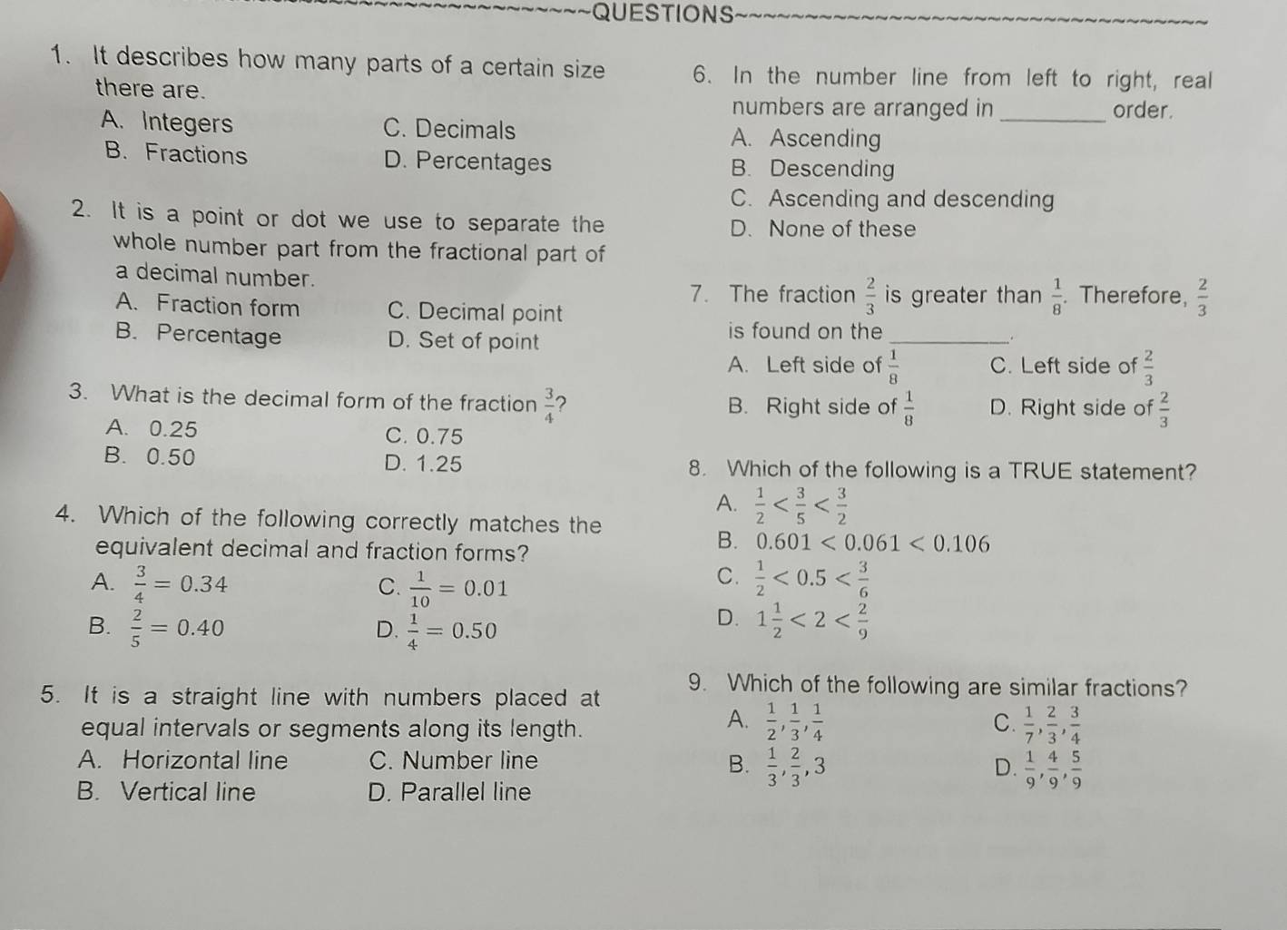 It describes how many parts of a certain size 6. In the number line from left to right, real
there are.
numbers are arranged in _order.
A. Integers C. Decimals A. Ascending
B. Fractions D. Percentages B. Descending
C. Ascending and descending
2. It is a point or dot we use to separate the D. None of these
whole number part from the fractional part of
a decimal number. . Therefore,  2/3 
7. The fraction  2/3  is greater than  1/8 
A. Fraction form C. Decimal point
B. Percentage D. Set of point
is found on the_
_.
A. Left side of  1/8  C. Left side of  2/3 
3. What is the decimal form of the fraction  3/4  ? B. Right side of  1/8  D. Right side of  2/3 
A. 0.25 C. 0.75
B. 0.50 D. 1.25 8. Which of the following is a TRUE statement?
A.  1/2 
4. Which of the following correctly matches the
equivalent decimal and fraction forms?
B. 0.601<0.061<0.106
C.
A.  3/4 =0.34  1/10 =0.01  1/2 <0.5
C.
B.  2/5 =0.40 D.  1/4 =0.50
D. 1 1/2 <2< 2/9 
9. Which of the following are similar fractions?
5. It is a straight line with numbers placed at
equal intervals or segments along its length.
A.  1/2 , 1/3 , 1/4   1/7 , 2/3 , 3/4 
C.
A. Horizontal line C. Number line B.  1/3 , 2/3 ,3
D.  1/9 , 4/9 , 5/9 
B. Vertical line D. Parallel line
